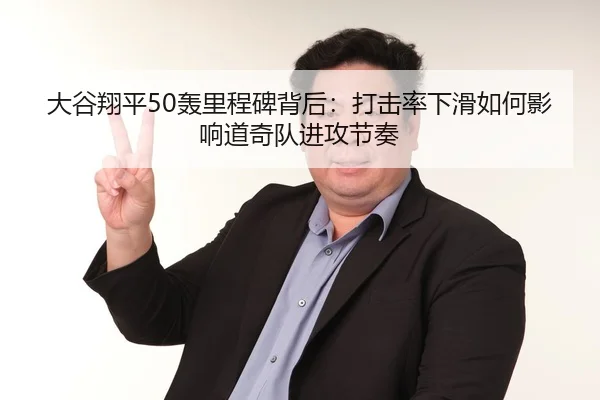 大谷翔平50轰里程碑背后：打击率下滑如何影响道奇队进攻节奏