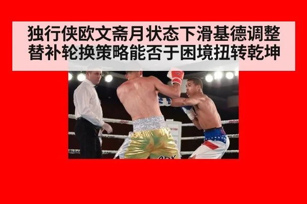 独行侠欧文斋月状态下滑基德调整替补轮换策略能否于困境扭转乾坤