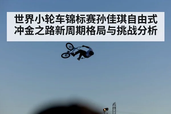世界小轮车锦标赛孙佳琪自由式冲金之路新周期格局与挑战分析